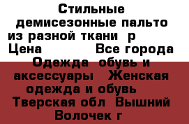    Стильные демисезонные пальто из разной ткани ,р 44-60 › Цена ­ 5 000 - Все города Одежда, обувь и аксессуары » Женская одежда и обувь   . Тверская обл.,Вышний Волочек г.